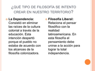 ¿QUÉ TIPO DE FILOSOFÍA SE INTENTO
      CREAR EN NUESTRO TERRITORIO?

   La Dependencia:               Filosofía Liberal:
    Consistió en eliminar          Relaciona el pensar
    las raíces de la cultura       filosófico con la
    colonial a través de la        realidad
    educación. Esta                latinoamericana. En
    intención despertó             esta filosofía el
    porque el pueblo no            pensamiento debe
    estaba de acuerdo con          unirse a la acción para
    los alcances de la             lograr la total
    filosofía colonizadora.        independencia.
 