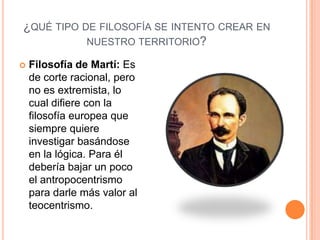 ¿QUÉ TIPO DE FILOSOFÍA SE INTENTO CREAR EN
           NUESTRO TERRITORIO?

   Filosofía de Martí: Es
    de corte racional, pero
    no es extremista, lo
    cual difiere con la
    filosofía europea que
    siempre quiere
    investigar basándose
    en la lógica. Para él
    debería bajar un poco
    el antropocentrismo
    para darle más valor al
    teocentrismo.
 