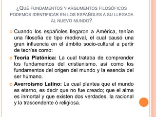¿QUÉ FUNDAMENTOS Y ARGUMENTOS FILOSÓFICOS
PODEMOS IDENTIFICAR EN LOS ESPAÑOLES A SU LLEGADA
                AL NUEVO MUNDO?

 Cuando los españoles llegaron a América, tenían
  una filosofía de tipo medieval, el cual causó una
  gran influencia en el ámbito socio-cultural a partir
  de teorías como:
 Teoría Platónica: La cual trataba de comprender
  los fundamentos del cristianismo, así como los
  fundamentos del origen del mundo y la esencia del
  ser humano.
 Averroísmo Latino: La cual plantea que el mundo
  es eterno, es decir que no fue creado; que el alma
  es inmortal y que existen dos verdades, la racional
  y la trascendente ó religiosa.
 