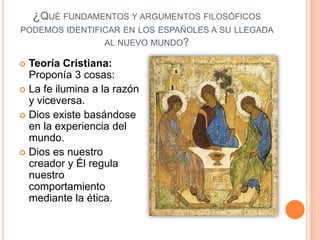 ¿QUÉ FUNDAMENTOS Y ARGUMENTOS FILOSÓFICOS
PODEMOS IDENTIFICAR EN LOS ESPAÑOLES A SU LLEGADA
                AL NUEVO MUNDO?

 Teoría Cristiana:
  Proponía 3 cosas:
 La fe ilumina a la razón
  y viceversa.
 Dios existe basándose
  en la experiencia del
  mundo.
 Dios es nuestro
  creador y Él regula
  nuestro
  comportamiento
  mediante la ética.
 