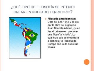 ¿QUÉ TIPO DE FILOSOFÍA SE INTENTO
 CREAR EN NUESTRO TERRITORIO?
                    Filosofía americanista:
                     Data del año 1842 y se dio
                     por la obra del argentino
                     Juan Bautista Alberdi, quien
                     fue el primero en proponer
                     una filosofía “criolla”. Lo
                     cual hizo que se empezara
                     a distinguir la filosofía de
                     Europa con la de nuestras
                     tierras
 