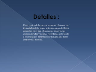 En el centro de la escena podemos observar las
tres edades de la mujer ante un campo de flores
amarillas en el que observamos imperfectas
elipses doradas y negras, recordando este fondo
a los mosaicos bizantinos de Ravena que tanto
atrajeron al maestro.
 