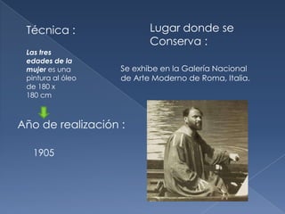Técnica :                Lugar donde se
                          Conserva :
 Las tres
 edades de la
 mujer es una      Se exhibe en la Galería Nacional
 pintura al óleo   de Arte Moderno de Roma, Italia.
 de 180 x
 180 cm



Año de realización :

   1905
 