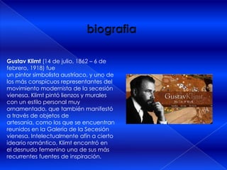 Gustav Klimt (14 de julio, 1862 – 6 de
febrero, 1918) fue
un pintor simbolista austríaco, y uno de
los más conspicuos representantes del
movimiento modernista de la secesión
vienesa. Klimt pintó lienzos y murales
con un estilo personal muy
ornamentado, que también manifestó
a través de objetos de
artesanía, como los que se encuentran
reunidos en la Galería de la Secesión
vienesa. Intelectualmente afín a cierto
ideario romántico, Klimt encontró en
el desnudo femenino una de sus más
recurrentes fuentes de inspiración.
 
