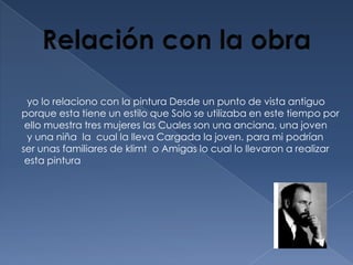 yo lo relaciono con la pintura Desde un punto de vista antiguo
porque esta tiene un estilo que Solo se utilizaba en este tiempo por
 ello muestra tres mujeres las Cuales son una anciana, una joven
 y una niña la cual la lleva Cargada la joven. para mi podrían
ser unas familiares de klimt o Amigas lo cual lo llevaron a realizar
 esta pintura
 