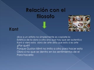 dice q un artista no simplemente es copiarle la
Estética de la obra a otro sino que hay que ser autentico
Kant si viera esta obra de arte diría que esto si es arte
¿Por qué?
Porque Gustav klimt no imito a otro para hacer esta
Obra si no que se dentro en los sentimientos de el
Para hacerla
 