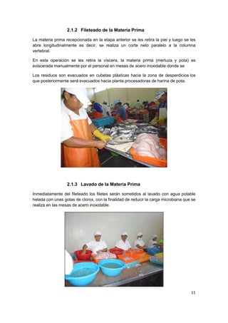 11
2.1.2 Fileteado de la Materia Prima
La materia prima recepcionada en la etapa anterior se les retira la piel y luego se les
abre longitudinalmente es decir, se realiza un corte neto paralelo a la columna
vertebral.
En esta operación se les retira la víscera, la materia prima (merluza y pota) es
eviscerada manualmente por el personal en mesas de acero inoxidable donde se
Los residuos son evacuados en cubetas plásticas hacia la zona de desperdicios los
que posteriormente será evacuados hacia planta procesadoras de harina de pota.
2.1.3 Lavado de la Materia Prima
Inmediatamente del fileteado los filetes serán sometidos al lavado con agua potable
helada con unas gotas de clorox, con la finalidad de reducir la carga microbiana que se
realiza en las mesas de acero inoxidable.
 