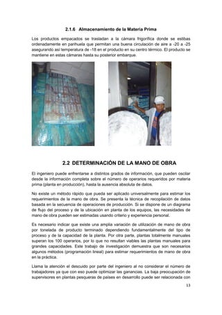 13
2.1.6 Almacenamiento de la Materia Prima
Los productos empacados se trasladan a la cámara frigorífica donde se estibas
ordenadamente en parihuela que permitan una buena circulación de aire a -20 a -25
asegurando así temperatura de -18 en el producto en su centro térmico. El producto se
mantiene en estas cámaras hasta su posterior embarque.
2.2 DETERMINACIÓN DE LA MANO DE OBRA
El ingeniero puede enfrentarse a distintos grados de información, que pueden oscilar
desde la información completa sobre el número de operarios requeridos por materia
prima (planta en producción), hasta la ausencia absoluta de datos.
No existe un método rápido que pueda ser aplicado universalmente para estimar los
requerimientos de la mano de obra. Se presenta la técnica de recopilación de datos
basada en la secuencia de operaciones de producción. Si se dispone de un diagrama
de flujo del proceso y de la ubicación en planta de los equipos, las necesidades de
mano de obra pueden ser estimadas usando criterio y experiencia personal.
Es necesario indicar que existe una amplia variación de utilización de mano de obra
por tonelada de producto terminado dependiendo fundamentalmente del tipo de
proceso y de la capacidad de la planta. Por otra parte, plantas totalmente manuales
superan los 100 operarios, por lo que no resultan viables las plantas manuales para
grandes capacidades. Este trabajo de investigación demuestra que son necesarios
algunos métodos (programación lineal) para estimar requerimientos de mano de obra
en la práctica.
Llama la atención el descuido por parte del ingeniero al no considerar el número de
trabajadores ya que con eso puede optimizar las ganancias. La baja preocupación de
supervisores en plantas pesqueras de países en desarrollo puede ser relacionada con
 