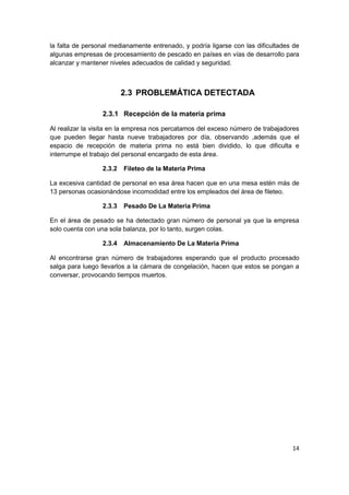 14
la falta de personal medianamente entrenado, y podría ligarse con las dificultades de
algunas empresas de procesamiento de pescado en países en vías de desarrollo para
alcanzar y mantener niveles adecuados de calidad y seguridad.
2.3 PROBLEMÁTICA DETECTADA
2.3.1 Recepción de la materia prima
Al realizar la visita en la empresa nos percatamos del exceso número de trabajadores
que pueden llegar hasta nueve trabajadores por día, observando ,además que el
espacio de recepción de materia prima no está bien dividido, lo que dificulta e
interrumpe el trabajo del personal encargado de esta área.
2.3.2 Fileteo de la Materia Prima
La excesiva cantidad de personal en esa área hacen que en una mesa estén más de
13 personas ocasionándose incomodidad entre los empleados del área de fileteo.
2.3.3 Pesado De La Materia Prima
En el área de pesado se ha detectado gran número de personal ya que la empresa
solo cuenta con una sola balanza, por lo tanto, surgen colas.
2.3.4 Almacenamiento De La Materia Prima
Al encontrarse gran número de trabajadores esperando que el producto procesado
salga para luego llevarlos a la cámara de congelación, hacen que estos se pongan a
conversar, provocando tiempos muertos.
 