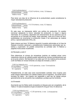 18
Para tener una idea de la influencia de la productividad, puede considerarse la
mayor velocidad de producción:
En este caso, es interesante definir una política de producción. Es posible
comenzar adoptando la menor velocidad de producción, la mayor o alguna
intermedia. En la práctica, dependerá del entrenamiento de los operarios que se
encuentren en el mercado de trabajo, leyes laborales, costo de la mano de obra,
posibilidades de incrementar la producción (hasta 2 ton adicionales de materia
prima, o aproximadamente 34%), etc.
Debe notarse que tener 19 fileteros requerirá 4 puestos adicionales en la línea de
fileteado (inversión adicional) y probablemente instalaciones adicionales (por ej.,
baños) y supervisión. Un posible compromiso es contratar sólo 15 fileteros y
pagarles horas extras inicialmente.
(iii) Revisado y corte V
Para determinar el número de revisadoras (podrían en realidad actuar como
inspectores internos de calidad) pueden aplicarse las mismas consideraciones que
en el punto anterior. Del Ejemplo 2.4 se sabe que 5,9 t de materia prima producen
2,36 t de filetes sin revisar entrando a la etapa de revisado y corte V:
Probablemente, en este caso sería recomendable contratar cinco mujeres para
evitar riesgos relacionados con calidad (nótese que en Argentina - de donde fueron
tomados los datos - las mujeres son asignadas a este tipo de trabajo porque
generalmente se las encuentra mas cuidadosas y prolijas que los hombres).
(iv) Envasado
Asumiendo que los filetes serán envasados en bloques para ser congelados, de la
Tabla 2.13 cada envasadora (mujer) envasará 81,8 kg por hora. El cálculo es:
 