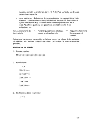 21
trabajarán también en el intervalo de 6 - 10 A. M. Para completar sus 8 horas
consecutivas de ese día.
 Luego razonamos ¿Qué número de meseras deberán ingresar cuando se inicia
el periodo 2, para cumplir con el requerimiento de al menos 8?, Respondemos
4 (pero estas son las X2). Así continuamos hasta completar el ciclo de 24
horas. Advertimos que la ley que gobierna la condición general de las
restricciones es:
Personal remanente del
turno anterior
+ Personal que comienza a trabajar
cuando se inicia el periodo
>= Requerimiento mínimo
de meseras en el
intervalo
Nótese que los números conseguidos en la tabla no son los valores de las variables
decisionales, sino simples números que sirven para ilustrar al entendimiento del
problema.
Formulación del modelo
1. Función objetivo
Min Z = X1 + X2 + X3 + X4 + X5 + X6
2. Restricciones
s.a.
X6 + X1 >= 4
X1 + X2 >= 8
X2 + X3 >= 10
X3 + X4 >= 7
X5 + X6 >= 4
3. Restricciones de no negatividad
Xi >= 0
 