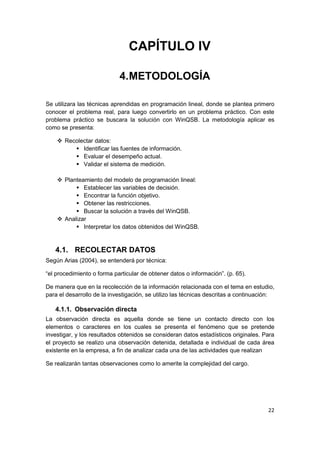 22
CAPÍTULO IV
4.METODOLOGÍA
Se utilizara las técnicas aprendidas en programación lineal, donde se plantea primero
conocer el problema real, para luego convertirlo en un problema práctico. Con este
problema práctico se buscara la solución con WinQSB. La metodología aplicar es
como se presenta:
 Recolectar datos:
 Identificar las fuentes de información.
 Evaluar el desempeño actual.
 Validar el sistema de medición.
 Planteamiento del modelo de programación lineal:
 Establecer las variables de decisión.
 Encontrar la función objetivo.
 Obtener las restricciones.
 Buscar la solución a través del WinQSB.
 Analizar
 Interpretar los datos obtenidos del WinQSB.
4.1. RECOLECTAR DATOS
Según Arias (2004), se entenderá por técnica:
“el procedimiento o forma particular de obtener datos o información”. (p. 65).
De manera que en la recolección de la información relacionada con el tema en estudio,
para el desarrollo de la investigación, se utilizo las técnicas descritas a continuación:
4.1.1. Observación directa
La observación directa es aquella donde se tiene un contacto directo con los
elementos o caracteres en los cuales se presenta el fenómeno que se pretende
investigar, y los resultados obtenidos se consideran datos estadísticos originales. Para
el proyecto se realizo una observación detenida, detallada e individual de cada área
existente en la empresa, a fin de analizar cada una de las actividades que realizan
Se realizarán tantas observaciones como lo amerite la complejidad del cargo.
 