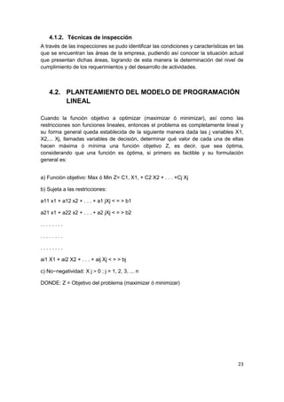 23
4.1.2. Técnicas de inspección
A través de las inspecciones se pudo identificar las condiciones y características en las
que se encuentran las áreas de la empresa, pudiendo así conocer la situación actual
que presentan dichas áreas, logrando de esta manera la determinación del nivel de
cumplimiento de los requerimientos y del desarrollo de actividades.
4.2. PLANTEAMIENTO DEL MODELO DE PROGRAMACIÓN
LINEAL
Cuando la función objetivo a optimizar (maximizar ó minimizar), así como las
restricciones son funciones lineales, entonces el problema es completamente lineal y
su forma general queda establecida de la siguiente manera dada las j variables X1,
X2,... Xj, llamadas variables de decisión, determinar qué valor de cada una de ellas
hacen máxima ó mínima una función objetivo Z, es decir, que sea óptima,
considerando que una función es óptima, si primero es factible y su formulación
general es:
a) Función objetivo: Max ó Min Z= C1, X1, + C2 X2 + . . . +Cj Xj
b) Sujeta a las restricciones:
a11 x1 + a12 x2 + . . . + a1 jXj < = > b1
a21 x1 + a22 x2 + . . . + a2 jXj < = > b2
. . . . . . . .
. . . . . . . .
. . . . . . . .
ai1 X1 + ai2 X2 + . . . + aij Xj < = > bj
c) No−negatividad: X j > 0 ; j = 1, 2, 3, ... n
DONDE: Z = Objetivo del problema (maximizar ó minimizar)
 