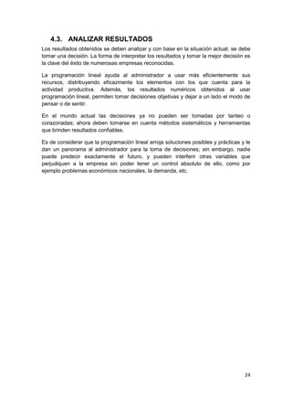 24
4.3. ANALIZAR RESULTADOS
Los resultados obtenidos se deben analizar y con base en la situación actual, se debe
tomar una decisión. La forma de interpretar los resultados y tomar la mejor decisión es
la clave del éxito de numerosas empresas reconocidas.
La programación lineal ayuda al administrador a usar más eficientemente sus
recursos, distribuyendo eficazmente los elementos con los que cuenta para la
actividad productiva. Además, los resultados numéricos obtenidos al usar
programación lineal, permiten tomar decisiones objetivas y dejar a un lado el modo de
pensar o de sentir.
En el mundo actual las decisiones ya no pueden ser tomadas por tanteo o
corazonadas; ahora deben tomarse en cuenta métodos sistemáticos y herramientas
que brinden resultados confiables.
Es de considerar que la programación lineal arroja soluciones posibles y prácticas y le
dan un panorama al administrador para la toma de decisiones; sin embargo, nadie
puede predecir exactamente el futuro, y pueden interferir otras variables que
perjudiquen a la empresa sin poder tener un control absoluto de ello, como por
ejemplo problemas económicos nacionales, la demanda, etc.
 