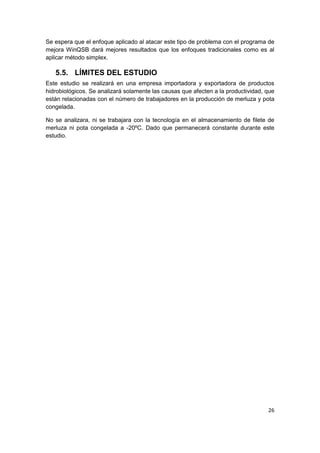 26
Se espera que el enfoque aplicado al atacar este tipo de problema con el programa de
mejora WinQSB dará mejores resultados que los enfoques tradicionales como es al
aplicar método simplex.
5.5. LÍMITES DEL ESTUDIO
Este estudio se realizará en una empresa importadora y exportadora de productos
hidrobiológicos. Se analizará solamente las causas que afecten a la productividad, que
están relacionadas con el número de trabajadores en la producción de merluza y pota
congelada.
No se analizara, ni se trabajara con la tecnología en el almacenamiento de filete de
merluza ni pota congelada a -20ºC. Dado que permanecerá constante durante este
estudio.
 