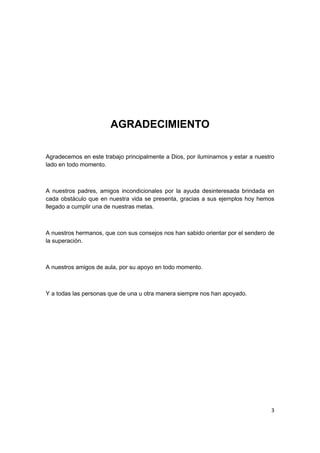 3
AGRADECIMIENTO
Agradecemos en este trabajo principalmente a Dios, por iluminarnos y estar a nuestro
lado en todo momento.
A nuestros padres, amigos incondicionales por la ayuda desinteresada brindada en
cada obstáculo que en nuestra vida se presenta, gracias a sus ejemplos hoy hemos
llegado a cumplir una de nuestras metas.
A nuestros hermanos, que con sus consejos nos han sabido orientar por el sendero de
la superación.
A nuestros amigos de aula, por su apoyo en todo momento.
Y a todas las personas que de una u otra manera siempre nos han apoyado.
 
