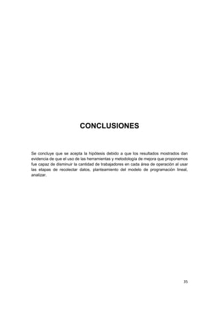 35
CONCLUSIONES
Se concluye que se acepta la hipótesis debido a que los resultados mostrados dan
evidencia de que el uso de las herramientas y metodología de mejora que proponemos
fue capaz de disminuir la cantidad de trabajadores en cada área de operación al usar
las etapas de recolectar datos, planteamiento del modelo de programación lineal,
analizar.
 