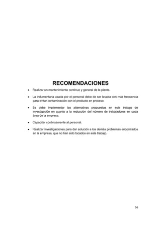 36
RECOMENDACIONES
 Realizar un mantenimiento continuo y general de la planta.
 La indumentaria usada por el personal debe de ser lavada con más frecuencia
para evitar contaminación con el producto en proceso.
 Se debe implementar las alternativas propuestas en este trabajo de
investigación en cuanto a la reducción del número de trabajadores en cada
área de la empresa.
 Capacitar continuamente al personal.
 Realizar investigaciones para dar solución a los demás problemas encontrados
en la empresa, que no han sido tocados en este trabajo.
 