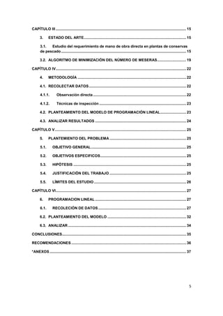 5
CAPÍTULO III .............................................................................................................................. 15
3. ESTADO DEL ARTE................................................................................................... 15
3.1. Estudio del requerimiento de mano de obra directa en plantas de conservas
de pescado......................................................................................................................... 15
3.2. ALGORITMO DE MINIMIZACIÓN DEL NÚMERO DE MESERAS............................ 19
CAPÍTULO IV.............................................................................................................................. 22
4. METODOLOGÍA ......................................................................................................... 22
4.1. RECOLECTAR DATOS.............................................................................................. 22
4.1.1. Observación directa.......................................................................................... 22
4.1.2. Técnicas de inspección .................................................................................... 23
4.2. PLANTEAMIENTO DEL MODELO DE PROGRAMACIÓN LINEAL......................... 23
4.3. ANALIZAR RESULTADOS ........................................................................................ 24
CAPÍTULO V............................................................................................................................... 25
5. PLANTEMIENTO DEL PROBLEMA .......................................................................... 25
5.1. OBJETIVO GENERAL............................................................................................ 25
5.2. OBJETIVOS ESPECIFICOS................................................................................... 25
5.3. HIPÓTESIS ............................................................................................................. 25
5.4. JUSTIFICACIÓN DEL TRABAJO .......................................................................... 25
5.5. LÍMITES DEL ESTUDIO ......................................................................................... 26
CAPÍTULO VI.............................................................................................................................. 27
6. PROGRAMACION LINEAL ........................................................................................ 27
6.1. RECOLECIÓN DE DATOS..................................................................................... 27
6.2. PLANTEAMIENTO DEL MODELO ............................................................................ 32
6.3. ANALIZAR .................................................................................................................. 34
CONCLUSIONES........................................................................................................................ 35
RECOMENDACIONES ............................................................................................................... 36
*ANEXOS.................................................................................................................................... 37
 