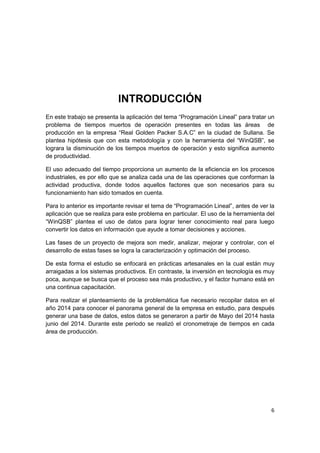 6
INTRODUCCIÓN
En este trabajo se presenta la aplicación del tema “Programación Lineal” para tratar un
problema de tiempos muertos de operación presentes en todas las áreas de
producción en la empresa “Real Golden Packer S.A.C” en la ciudad de Sullana. Se
plantea hipótesis que con esta metodología y con la herramienta del “WinQSB”, se
lograra la disminución de los tiempos muertos de operación y esto significa aumento
de productividad.
El uso adecuado del tiempo proporciona un aumento de la eficiencia en los procesos
industriales, es por ello que se analiza cada una de las operaciones que conforman la
actividad productiva, donde todos aquellos factores que son necesarios para su
funcionamiento han sido tomados en cuenta.
Para lo anterior es importante revisar el tema de “Programación Lineal”, antes de ver la
aplicación que se realiza para este problema en particular. El uso de la herramienta del
“WinQSB” plantea el uso de datos para lograr tener conocimiento real para luego
convertir los datos en información que ayude a tomar decisiones y acciones.
Las fases de un proyecto de mejora son medir, analizar, mejorar y controlar, con el
desarrollo de estas fases se logra la caracterización y optimación del proceso.
De esta forma el estudio se enfocará en prácticas artesanales en la cual están muy
arraigadas a los sistemas productivos. En contraste, la inversión en tecnología es muy
poca, aunque se busca que el proceso sea más productivo, y el factor humano está en
una continua capacitación.
Para realizar el planteamiento de la problemática fue necesario recopilar datos en el
año 2014 para conocer el panorama general de la empresa en estudio, para después
generar una base de datos, estos datos se generaron a partir de Mayo del 2014 hasta
junio del 2014. Durante este periodo se realizó el cronometraje de tiempos en cada
área de producción.
 
