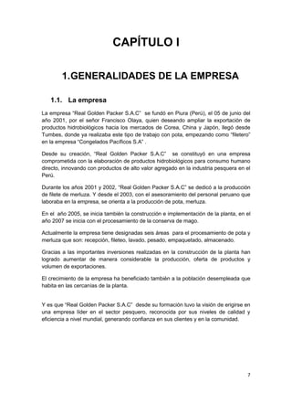 7
CAPÍTULO I
1.GENERALIDADES DE LA EMPRESA
1.1. La empresa
La empresa “Real Golden Packer S.A.C” se fundó en Piura (Perú), el 05 de junio del
año 2001, por el señor Francisco Olaya, quien deseando ampliar la exportación de
productos hidrobiológicos hacia los mercados de Corea, China y Japón, llegó desde
Tumbes, donde ya realizaba este tipo de trabajo con pota, empezando como “filetero”
en la empresa “Congelados Pacíficos S.A” .
Desde su creación, “Real Golden Packer S.A.C” se constituyó en una empresa
comprometida con la elaboración de productos hidrobiológicos para consumo humano
directo, innovando con productos de alto valor agregado en la industria pesquera en el
Perú.
Durante los años 2001 y 2002, “Real Golden Packer S.A.C” se dedicó a la producción
de filete de merluza. Y desde el 2003, con el asesoramiento del personal peruano que
laboraba en la empresa, se orienta a la producción de pota, merluza.
En el año 2005, se inicia también la construcción e implementación de la planta, en el
año 2007 se inicia con el procesamiento de la conserva de mago.
Actualmente la empresa tiene designadas seis áreas para el procesamiento de pota y
merluza que son: recepción, fileteo, lavado, pesado, empaquetado, almacenado.
Gracias a las importantes inversiones realizadas en la construcción de la planta han
logrado aumentar de manera considerable la producción, oferta de productos y
volumen de exportaciones.
El crecimiento de la empresa ha beneficiado también a la población desempleada que
habita en las cercanías de la planta.
Y es que “Real Golden Packer S.A.C” desde su formación tuvo la visión de erigirse en
una empresa líder en el sector pesquero, reconocida por sus niveles de calidad y
eficiencia a nivel mundial, generando confianza en sus clientes y en la comunidad.
 