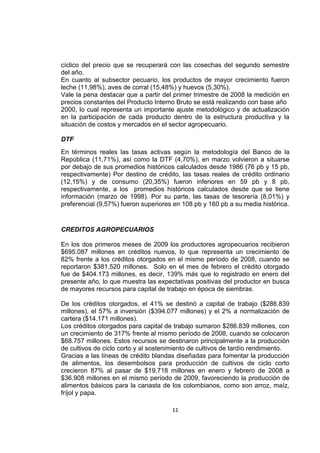 11
cíclico del precio que se recuperará con las cosechas del segundo semestre
del año.
En cuanto al subsector pecuario, los productos de mayor crecimiento fueron
leche (11,98%), aves de corral (15,48%) y huevos (5,30%).
Vale la pena destacar que a partir del primer trimestre de 2008 la medición en
precios constantes del Producto Interno Bruto se está realizando con base año
2000, lo cual representa un importante ajuste metodológico y de actualización
en la participación de cada producto dentro de la estructura productiva y la
situación de costos y mercados en el sector agropecuario.
DTF
En términos reales las tasas activas según la metodología del Banco de la
República (11,71%), así como la DTF (4,70%), en marzo volvieron a situarse
por debajo de sus promedios históricos calculados desde 1986 (76 pb y 15 pb,
respectivamente) Por destino de crédito, las tasas reales de crédito ordinario
(12,15%) y de consumo (20,35%) fueron inferiores en 59 pb y 8 pb,
respectivamente, a los promedios históricos calculados desde que se tiene
información (marzo de 1998). Por su parte, las tasas de tesorería (8,01%) y
preferencial (9,57%) fueron superiores en 108 pb y 160 pb a su media histórica.
CREDITOS AGROPECUARIOS
En los dos primeros meses de 2009 los productores agropecuarios recibieron
$695.087 millones en créditos nuevos, lo que representa un crecimiento de
82% frente a los créditos otorgados en el mismo período de 2008, cuando se
reportaron $381.520 millones. Solo en el mes de febrero el crédito otorgado
fue de $404.173 millones, es decir, 139% más que lo registrado en enero del
presente año, lo que muestra las expectativas positivas del productor en busca
de mayores recursos para capital de trabajo en época de siembras.
De los créditos otorgados, el 41% se destinó a capital de trabajo ($286.839
millones), el 57% a inversión ($394.077 millones) y el 2% a normalización de
cartera ($14.171 millones).
Los créditos otorgados para capital de trabajo sumaron $286.839 millones, con
un crecimiento de 317% frente al mismo período de 2008, cuando se colocaron
$68.757 millones. Estos recursos se destinaron principalmente a la producción
de cultivos de ciclo corto y al sostenimiento de cultivos de tardío rendimiento.
Gracias a las líneas de crédito blandas diseñadas para fomentar la producción
de alimentos, los desembolsos para producción de cultivos de ciclo corto
crecieron 87% al pasar de $19.718 millones en enero y febrero de 2008 a
$36.908 millones en el mismo período de 2009, favoreciendo la producción de
alimentos básicos para la canasta de los colombianos, como son arroz, maíz,
fríjol y papa.
 