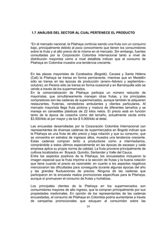 14
1.7 ANÁLISIS DEL SECTOR AL CUAL PERTENECE EL PRODUCTO
“En el mercado nacional, la Pitahaya continúa siendo una fruta con un consumo
bajo, principalmente debido al poco conocimiento que tienen los consumidores
sobre la fruta y al alto precio de la misma en el mercado. Sin embargo, fuentes
consultadas por la Corporación Colombia Internacional tanto a nivel de
distribución mayorista como a nivel detallista indican que el consumo de
Pitahaya en Colombia muestra una tendencia creciente.
En las plazas mayoristas de Corabastos (Bogotá), Cavasa y Santa Helena
(Cali) la Pitahaya se transa en forma permanente, mientras que en Medellín
sólo se transa en las épocas de producción (enero--febrero y septiembre--
octubre); en Pereira sólo se transa en forma ocasional y en Barranquilla sólo se
vende a través de los supermercados.
En la comercialización de Pitahaya participa un número reducido de
mayoristas, que simultáneamente manejan otras frutas, y los principales
compradores son las cadenas de supermercados, aunque también la adquieren
restaurantes, fruterías, vendedores ambulantes y clientes particulares. Al
mercado mayorista llega fruta pintona y madura de diferentes tamaños y se
maneja en canastillas plásticas de 22 kilos netos. El precio está en función
tanto de la época de cosecha como del tamaño, actualmente oscila entre
$3.500/kilo al por mayor y de los $ 5.000/kilo al detal.
Las encuestas desarrolladas por la Corporación Colombia Internacional con
representantes de diversas cadenas de supermercados en Bogotá indican que
la Pitahaya es una fruta de alto precio y baja rotación y que su consumo, que
se concentra en estratos de ingresos altos, muestra una tendencia creciente.
Estas cadenas compran tanto a productores como a intermediarios,
comprándole a estos últimos especialmente en las épocas de escasez y cada
empresa aplica su propia norma de calidad. La fruta proviene principalmente de
cultivos localizados en Boyacá, Quindío, Santander y Valle del Cauca.
Entre los aspectos positivos de la Pitahaya, los encuestados incluyeron la
imagen especial que la fruta imprime a la sección de frutas y la buena rotación
que tiene cuando el precio es razonable; en cuanto a los aspectos negativos
mencionaron las dificultades para conseguirla durante algunas épocas del año
y las grandes fluctuaciones de precios. Ninguna de las cadenas que
participaron en la encuesta realiza promociones específicas para la Pitahaya,
aunque sí promueven el consumo de frutas y hortalizas.
Los principales clientes de la Pitahaya en los supermercados son
consumidores mayores de alto ingreso, que la compran principalmente por sus
propiedades medicinales. En opinión de los representantes de las cadenas
encuestadas, el consumo de Pitahaya en Colombia podría aumentarse a través
de campañas promocionales que eduquen al consumidor sobre las
 