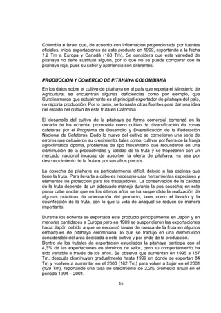 16
Colombia e Israel que, de acuerdo con información proporcionada por fuentes
oficiales, inició exportaciones de este producto en 1999, exportando a la fecha
1.2 Tm a Europa y Canadá (160 Tm). Se considera que esta variedad de
pitahaya no tiene sustituto alguno, por lo que no se puede comparar con la
pitahaya roja, pues su sabor y apariencia son diferentes.
PRODUCCION Y COMERCIO DE PITAHAYA COLOMBIANA
En los datos sobre el cultivo de pitahaya en el país que reporta el Ministerio de
Agricultura, se encuentran algunas deficiencias como por ejemplo, que
Cundinamarca que actualmente es el principal exportador de pitahaya del país,
no reporta producción. Por lo tanto, se tomarán otras fuentes para dar una idea
del estado del cultivo de esta fruta en Colombia.
El desarrollo del cultivo de la pitahaya de forma comercial comenzó en la
década de los ochenta, promovida como cultivo de diversificación de zonas
cafeteras por el Programa de Desarrollo y Diversificación de la Federación
Nacional de Cafeteros. Dado lo nuevo del cultivo se cometieron una serie de
errores que detuvieron su crecimiento, tales como, cultivar por fuera de la franja
agroclimática óptima, problemas de tipo fitosanitario que redundaron en una
disminución de la productividad y calidad de la fruta y se tropezaron con un
mercado nacional incapaz de absorber la oferta de pitahaya, ya sea por
desconocimiento de la fruta o por sus altos precios.
La cosecha de pitahaya es particularmente difícil, debido a las espinas que
tiene la fruta. Para llevarla a cabo es necesario usar herramientas especiales y
elementos de protección para los trabajadores. La conservación de la calidad
de la fruta depende de un adecuado manejo durante la pos cosecha; en este
punto cabe anotar que en los últimos años se ha suspendido la realización de
algunas prácticas de adecuación del producto, tales como el lavado y la
desinfección de la fruta, con lo que la vida de anaquel se reduce de manera
importante.
Durante los ochenta se exportaba este producto principalmente en Japón y en
menores cantidades a Europa pero en 1989 se suspendieron las exportaciones
hacia Japón debido a que se encontró larvas de mosca de la fruta en algunos
embarques de pitahaya colombiana, lo que se tradujo en una disminución
considerable del área dedicada a este cultivo y por ende de la producción.
Dentro de los frutales de exportación estudiados la pitahaya participa con el
4,3% de las exportaciones en términos de valor, pero su comportamiento ha
sido variable a través de los años. Se observa que aumentan en 1995 a 157
Tm, después disminuyen gradualmente hasta 1999 en donde se exportan 84
Tm y vuelven a aumentar en el 2000 (162 Tm) para volver a bajar en el 2001
(129 Tm), reportando una tasa de crecimiento de 2,2% promedio anual en el
periodo 1994 – 2001.
 