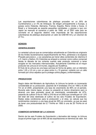 17
Las exportaciones colombianas de pitahaya proceden en un 95% de
Cundinamarca y un 4% de Antioquia. Se dirigen principalmente a Europa, a
países como Holanda, Alemania, Francia, España, Reino Unido y Suiza. A
Brasil y a Venezuela se exporta pequeñas cantidades, y gracias a que con
Japón se reanudó el comercio a partir de 1998, en el 2001 este país se
convierte en el segundo destino más importante de las exportaciones
colombianas de pitahaya alcanzando un valor de US$189 mil y un volumen de
27 Tm.
UCHUVA
GENERALIDADES
La variedad uchuva que se comercializa actualmente en Colombia es originaria
de los Andes Suramericanos específicamente de Perú, pertenece a la especie
Physalis peruviana L. y se caracteriza por tener altos contenidos de vitamina A
y C, hierro y fósforo. En Colombia se empezó a conocer como cultivo comercial
desde la década de los ochenta cuando este producto comenzó a tener
acogida en los mercados internacionales. Actualmente Colombia es el mayor
productor de uchuva en el mundo, seguido por Sudáfrica.
El fruto de la uchuva es una baya carnosa en forma de globo, con un diámetro
entre 1,25 y 2,5 cm y con un peso entre 4 y 10 gramos, cubierto con un cáliz
formado por cinco sépalos que lo protege contra plagas y enfermedades.
PRODUCCION
Según datos del Ministerio de Agricultura, la Uchuva ha tenido un incremento
considerable en su producción, pasando de 4 toneladas (Tm) en 1993 a 6.336
Tm en el 2000, presentando una tasa de crecimiento de 86% en el período.
Durante este mismo lapso, el área no presentó el mismo dinamismo pero si
alcanzó una tasa promedio anual de crecimiento considerable de 47%,
pasando de cultivar 6 Ha en 1993 a 316 Ha en el 2000 que constituyen el 1,5%
del total del área destinada al cultivo de los seis Frutales de Exportación.
Dadas estas condiciones para la producción y el área, se calcula que los
rendimientos crecieron a una tasa anual de 39% en promedio, ya que se pasó
de tener una productividad de 0,7 Tm/Ha en 1993 a una de 20 Tm/Ha en el
2000.
COMERCIO EXTERIOR DE LA UCHUVA
Dentro de los seis Frutales de Exportación y derivados del mango, la Uchuva
ocupa el primer lugar con el 48% de las exportaciones en términos de valor. Así
 