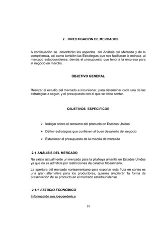 19
2. INVESTIGACION DE MERCADOS
A continuación se describirán los aspectos del Análisis del Mercado y de la
competencia, así como también las Estrategias que nos facilitaran la entrada al
mercado estadounidense, demás el presupuesto que tendría la empresa para
el negocio en marcha.
OBJETIVO GENERAL
Realizar el estudio del mercado a incursionar, para determinar cada una de las
estrategias a seguir, y el presupuesto con el que se debe contar.
OBJETIVOS ESPECIFICOS
 Indagar sobre el consumo del producto en Estados Unidos
 Definir estrategias que conlleven al buen desarrollo del negocio
 Establecer el presupuesto de la mezcla de mercado
2.1 ANÁLISIS DEL MERCADO
No existe actualmente un mercado para la pitahaya amarilla en Estados Unidos
ya que no es admitida por restricciones de carácter fitosanitario.
La apertura del mercado norteamericano para exportar esta fruta en cortes es
una gran alternativa para los productores, quienes ampliarán la forma de
presentación de su producto en el mercado estadounidense
2.1.1 ESTUDIO ECONÓMICO
Información socioeconómica
 