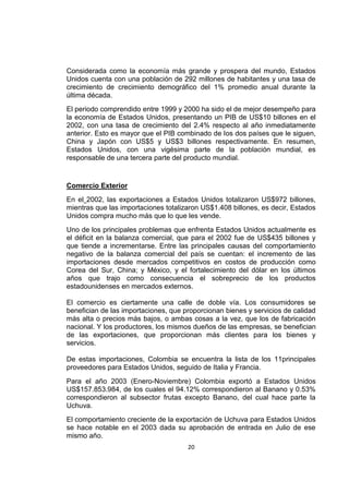20
Considerada como la economía más grande y prospera del mundo, Estados
Unidos cuenta con una población de 292 millones de habitantes y una tasa de
crecimiento de crecimiento demográfico del 1% promedio anual durante la
última década.
El periodo comprendido entre 1999 y 2000 ha sido el de mejor desempeño para
la economía de Estados Unidos, presentando un PIB de US$10 billones en el
2002, con una tasa de crecimiento del 2.4% respecto al año inmediatamente
anterior. Esto es mayor que el PIB combinado de los dos países que le siguen,
China y Japón con US$5 y US$3 billones respectivamente. En resumen,
Estados Unidos, con una vigésima parte de la población mundial, es
responsable de una tercera parte del producto mundial.
Comercio Exterior
En el 2002, las exportaciones a Estados Unidos totalizaron US$972 billones,
mientras que las importaciones totalizaron US$1.408 billones, es decir, Estados
Unidos compra mucho más que lo que les vende.
Uno de los principales problemas que enfrenta Estados Unidos actualmente es
el déficit en la balanza comercial, que para el 2002 fue de US$435 billones y
que tiende a incrementarse. Entre las principales causas del comportamiento
negativo de la balanza comercial del país se cuentan: el incremento de las
importaciones desde mercados competitivos en costos de producción como
Corea del Sur, China; y México, y el fortalecimiento del dólar en los últimos
años que trajo como consecuencia el sobreprecio de los productos
estadounidenses en mercados externos.
El comercio es ciertamente una calle de doble vía. Los consumidores se
benefician de las importaciones, que proporcionan bienes y servicios de calidad
más alta o precios más bajos, o ambas cosas a la vez, que los de fabricación
nacional. Y los productores, los mismos dueños de las empresas, se benefician
de las exportaciones, que proporcionan más clientes para los bienes y
servicios.
De estas importaciones, Colombia se encuentra la lista de los 11principales
proveedores para Estados Unidos, seguido de Italia y Francia.
Para el año 2003 (Enero-Noviembre) Colombia exportó a Estados Unidos
US$157.853.984, de los cuales el 94.12% correspondieron al Banano y 0.53%
correspondieron al subsector frutas excepto Banano, del cual hace parte la
Uchuva.
El comportamiento creciente de la exportación de Uchuva para Estados Unidos
se hace notable en el 2003 dada su aprobación de entrada en Julio de ese
mismo año.
 