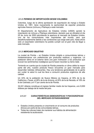 21
2.1.2 PERMISO DE IMPORTACIÓN DESDE COLOMBIA
Colombia, luego de la última aprobación de exportación de mango a Estado
Unidos en 1991, tiene nuevamente la oportunidad de exportar productos
agrícolas frescos (Uchuva y Pitahaya) a este mercado.
El Departamento de Agricultura de Estados Unidos (USDA) aprobó la
importación de Uchuva y Pitahaya colombiana, decisión que se oficializó el día
25 de Junio de 2003 permitiendo la apertura al mercado de Estados Unidos,
uno de los consumidores más importantes del mundo; pero que
desafortunadamente debido a las condiciones que exige este país, hasta ahora
solo un exportador colombiano ha podido cumplir con el gran reto de llegar a
este mercado.
2.1.3 MERCADO OBJETIVO
La ciudad de Florida – en Estados Unidos dirigido a consumidores latinos y
norteamericanos con preferencias por productos exóticos y orgánicos. La
población latina en el exterior tiene una gran inclinación a los productos que
evocan los sentimientos nostálgicos que le hacen recordar su tierra natal.
Teniendo en cuenta que la ciudad de Florida presenta un clima cálido la mayor
parte del año, nuestro producto fresco encuentra un gran mercado para
desarrollar bebidas refrescantes. Hay una tendencia generalizada de la gente
por cuidar la salud lo cual los lleva a consumir productos orgánicos de alta
calidad.
Un 43% de la población de Nuevo México es hispana, el 35% de la de
California y Texas, el 26% de la de Arizona, el 20% de la de Nevada, el 18% de
la de Colorado y el 17 por ciento de la de Florida.
34,241 dólares constituye el ingreso familiar medio de los hispanos, uno 9,000
dólares por debajo de la media del país.
2.1.3.1 CARACTERÍSTICAS DEMOGRÁFICAS Y PSICOGRÁFICAS
DEL MERCADO ESTADOUNIDENSE
 Estados Unidos presenta un crecimiento en el consumo de productos
étnicos por parte de las comunidades latinas.
 Todas las culturas tratan de mantener sus hábitos de alimentación
resistiendo la aculturación.
 