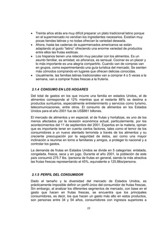 22
 Treinta años atrás era muy difícil preparar un plato tradicional latino porque
en el supermercado no vendían los ingredientes necesarios. Existían muy
pocas tiendas latinas y no todas ofrecían la variedad deseada.
 Ahora, hasta las cadenas de supermercados americanos se están
adaptando al gusto “latino” ofreciendo una enorme variedad de productos
entre ellos las frutas exóticas.
 Los hispanos tienen una relación muy peculiar con los alimentos. Es un
asunto familiar, es amistad, es añoranza, es sensual. Cocinar es un placer y
lo más importante es una alegría compartirlo. Cuando van de compras van
en grupos, como experimentando una guía turística del mercado. Se sienten
más cómodos comprando en lugares que ofrecen delicias conocidas.
 Usualmente, las familias latinas tradicionales van a comprar 4 o 5 veces a la
semana, van a comprar frutas frescas a la frutería.
2.1.4 CONSUMO EN LOS HOGARES
Del total de gastos en los que incurre una familia en estados Unidos, el de
alimentos corresponde al 12% mientras que el restante 88% se destina a
productos suntuarios, especialmente entretenimiento y servicios como turismo,
telecomunicaciones, entre otros. El consumo de alimentos en los Estados
Unidos para el año 2001 fue de US$861 billones.
El mercado de alimentos y en especial, el de frutas y hortalizas, es uno de los
menos afectados por la recesión económica actual, particularmente, por los
acontecimientos del 11 de septiembre del 2001. Expertos en la materia, opinan
que es importante tener en cuenta ciertos factores, tales como el temor de los
consumidores a un nuevo atentado terrorista a través de los alimentos y su
creciente preocupación por la seguridad de éstos, así como una mayor
inclinación a reunirse en torno a familiares y amigos, a proteger lo nacional y a
controlar los gastos.
La demanda de frutas en Estados Unidos se divide en 5 categorías: enlatada,
congelada, fresca, seca y en jugo. Durante el año 2001, la población de este
país consumió 275.7 lbs. /persona de frutas en general, siendo la más atractiva
las frutas frescas representando el 45%, equivalente a 125.8lbs/persona.
2.1.5 PERFIL DEL CONSUMIDOR
Dado el tamaño y la diversidad del mercado de Estados Unidos, es
prácticamente imposible definir un perfil único del consumidor de frutas frescas.
Sin embargo, al analizar los diferentes segmentos de mercado, con base en el
gasto que hacen en frutas frescas, se encuentra que los principales
consumidores, es decir, los que hacen un gasto más alto en estos productos,
son personas entre 34 y 54 años, consumidores con ingresos superiores a
 