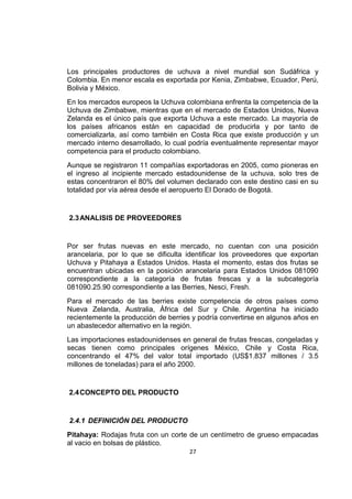 27
Los principales productores de uchuva a nivel mundial son Sudáfrica y
Colombia. En menor escala es exportada por Kenia, Zimbabwe, Ecuador, Perú,
Bolivia y México.
En los mercados europeos la Uchuva colombiana enfrenta la competencia de la
Uchuva de Zimbabwe, mientras que en el mercado de Estados Unidos, Nueva
Zelanda es el único país que exporta Uchuva a este mercado. La mayoría de
los países africanos están en capacidad de producirla y por tanto de
comercializarla, así como también en Costa Rica que existe producción y un
mercado interno desarrollado, lo cual podría eventualmente representar mayor
competencia para el producto colombiano.
Aunque se registraron 11 compañías exportadoras en 2005, como pioneras en
el ingreso al incipiente mercado estadounidense de la uchuva, solo tres de
estas concentraron el 80% del volumen declarado con este destino casi en su
totalidad por vía aérea desde el aeropuerto El Dorado de Bogotá.
2.3ANALISIS DE PROVEEDORES
Por ser frutas nuevas en este mercado, no cuentan con una posición
arancelaria, por lo que se dificulta identificar los proveedores que exportan
Uchuva y Pitahaya a Estados Unidos. Hasta el momento, estas dos frutas se
encuentran ubicadas en la posición arancelaria para Estados Unidos 081090
correspondiente a la categoría de frutas frescas y a la subcategoría
081090.25.90 correspondiente a las Berries, Nesci, Fresh.
Para el mercado de las berries existe competencia de otros países como
Nueva Zelanda, Australia, África del Sur y Chile. Argentina ha iniciado
recientemente la producción de berries y podría convertirse en algunos años en
un abastecedor alternativo en la región.
Las importaciones estadounidenses en general de frutas frescas, congeladas y
secas tienen como principales orígenes México, Chile y Costa Rica,
concentrando el 47% del valor total importado (US$1.837 millones / 3.5
millones de toneladas) para el año 2000.
2.4CONCEPTO DEL PRODUCTO
2.4.1 DEFINICIÓN DEL PRODUCTO
Pitahaya: Rodajas fruta con un corte de un centímetro de grueso empacadas
al vacio en bolsas de plástico.
 