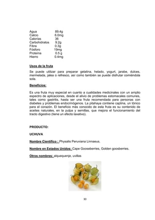 30
Agua 89.4g
Calcio 6.0mg
Calorías 36
Carbohidratos 9.2g
Fibra 0.3g
Fósforo 19mg
Proteína 0.5 g
Hierro 0.4mg
Usos de la fruta
Se puede utilizar para preparar gelatina, helado, yogurt, jarabe, dulces,
mermelada, jalea o refresco, así como también se puede disfrutar comiéndola
sola.
Beneficios:
Es una fruta muy especial en cuanto a cualidades medicinales con un amplio
espectro de aplicaciones, desde el alivio de problemas estomacales comunes,
tales como gastritis, hasta ser una fruta recomendada para personas con
diabetes y problemas endocrinógenos. La pitahaya contiene captina, un tónico
para el corazón. El beneficio más conocido de esta fruta es su contenido de
aceites naturales, en la pulpa y semillas, que mejora el funcionamiento del
tracto digestivo (tiene un efecto laxativo).
PRODUCTO:
UCHUVA
Nombre Científico : Physalis Peruviana Linnaeus.
Nombre en Estados Unidos: Cape Gooseberries, Golden goosberries.
Otros nombres: alquequenje, uvillas
 