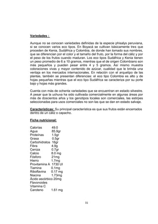31
Variedades :
Aunque no se conocen variedades definidas de la especie phisalys peruviana,
si se conocen varios eco tipos. En Boyacá se cultivan básicamente tres que
proceden de Kenia, Sudáfrica y Colombia, de donde han tomado sus nombres,
que se diferencian por el color y el tamaño del fruto, por la forma del cáliz y por
el peso de los frutos cuando maduran. Los eco tipos Sudáfrica y Kenia tienen
un peso promedio de 6 a 10 gramos, mientras que el de origen Colombiano son
más pequeños y pueden pesar entre 4 y 5 gramos. Así mismo muestra
coloraciones vivas y mayor contenido de azúcar, cualidad que le brinda una
ventaja en los mercados internacionales. En relación con el arquetipo de las
plantas, también se presentan diferencias: el eco tipo Colombia es alto y de
hojas pequeñas mientras que el eco tipo Sudáfrica se caracteriza por su porte
bajo y hojas más grandes.
Cuenta con más de ochenta variedades que se encuentran en estado silvestre.
A pesar que la uchuva ha sido cultivada comercialmente en algunas áreas por
más de doscientos años y los genotipos locales son comerciales, las estirpes
seleccionadas para usos comerciales no son las que se dan en estado salvaje.
Características: Su principal característica es que sus frutos están encerrados
dentro de un cáliz o capacho.
Ficha nutricional:
Calorías 49.0
Agua 85.9gr
Proteínas 1.5gr
Grasa 0.5gr
Carbohidratos 16gr
Fibra 4.9g
Ceniza 0.7gr
Calcio 8.0 mg
Fósforo 21mg
Hierro 1.7mg
Provitamina A 1730 UI
Tiamina 0.1mg
Riboflavina 0.17 mg
Niacina 1.73mg
Ácido ascórbico 20mg
Flavonoides
Vitamina C
Caroteno 1.61 mg
 
