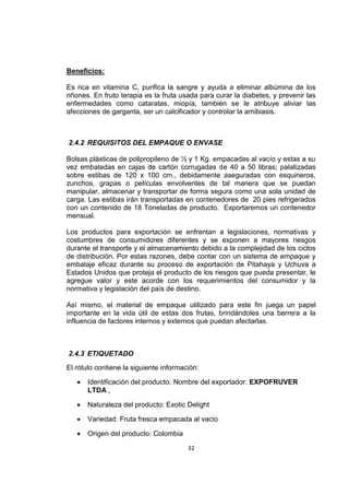 32
Beneficios:
Es rica en vitamina C, purifica la sangre y ayuda a eliminar albúmina de los
riñones. En fruto terapia es la fruta usada para curar la diabetes, y prevenir las
enfermedades como cataratas, miopía, también se le atribuye aliviar las
afecciones de garganta, ser un calcificador y controlar la amibiasis.
2.4.2 REQUISITOS DEL EMPAQUE O ENVASE
Bolsas plásticas de polipropileno de ½ y 1 Kg. empacadas al vacío y estas a su
vez embaladas en cajas de cartón corrugadas de 40 a 50 libras; palatizadas
sobre estibas de 120 x 100 cm., debidamente aseguradas con esquineros,
zunchos, grapas o películas envolventes de tal manera que se puedan
manipular, almacenar y transportar de forma segura como una sola unidad de
carga. Las estibas irán transportadas en contenedores de 20 pies refrigerados
con un contenido de 18 Toneladas de producto. Exportaremos un contenedor
mensual.
Los productos para exportación se enfrentan a legislaciones, normativas y
costumbres de consumidores diferentes y se exponen a mayores riesgos
durante el transporte y el almacenamiento debido a la complejidad de los ciclos
de distribución. Por estas razones, debe contar con un sistema de empaque y
embalaje eficaz durante su proceso de exportación de Pitahaya y Uchuva a
Estados Unidos que proteja el producto de los riesgos que pueda presentar, le
agregue valor y este acorde con los requerimientos del consumidor y la
normativa y legislación del país de destino.
Así mismo, el material de empaque utilizado para este fin juega un papel
importante en la vida útil de estas dos frutas, brindándoles una berrera a la
influencia de factores internos y externos que puedan afectarlas.
2.4.3 ETIQUETADO
El rótulo contiene la siguiente información:
 Identificación del producto: Nombre del exportador: EXPOFRUVER
LTDA ,
 Naturaleza del producto: Exotic Delight
 Variedad: Fruta fresca empacada al vacio
 Origen del producto: Colombia
 