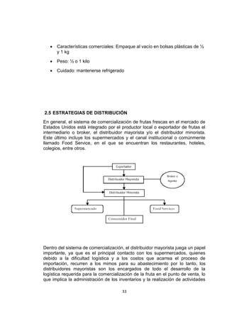 33
 Características comerciales: Empaque al vacío en bolsas plásticas de ½
y 1 kg
 Peso: ½ o 1 kilo
 Cuidado: mantenerse refrigerado
2.5 ESTRATEGIAS DE DISTRIBUCIÓN
En general, el sistema de comercialización de frutas frescas en el mercado de
Estados Unidos está integrado por el productor local o exportador de frutas el
intermediario o broker, el distribuidor mayorista y/o el distribuidor minorista.
Este último incluye los supermercados y el canal institucional o comúnmente
llamado Food Service, en el que se encuentran los restaurantes, hoteles,
colegios, entre otros.
Dentro del sistema de comercialización, el distribuidor mayorista juega un papel
importante, ya que es el principal contacto con los supermercados, quienes
debido a la dificultad logística y a los costos que acarrea el proceso de
importación, recurren a los mimos para su abastecimiento por lo tanto, los
distribuidores mayoristas son los encargados de todo el desarrollo de la
logística requerida para la comercialización de la fruta en el punto de venta, lo
que implica la administración de los inventarios y la realización de actividades
 