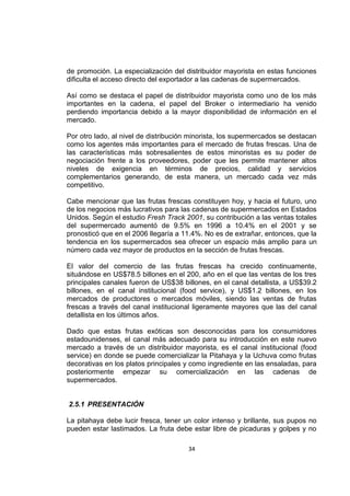 34
de promoción. La especialización del distribuidor mayorista en estas funciones
dificulta el acceso directo del exportador a las cadenas de supermercados.
Así como se destaca el papel de distribuidor mayorista como uno de los más
importantes en la cadena, el papel del Broker o intermediario ha venido
perdiendo importancia debido a la mayor disponibilidad de información en el
mercado.
Por otro lado, al nivel de distribución minorista, los supermercados se destacan
como los agentes más importantes para el mercado de frutas frescas. Una de
las características más sobresalientes de estos minoristas es su poder de
negociación frente a los proveedores, poder que les permite mantener altos
niveles de exigencia en términos de precios, calidad y servicios
complementarios generando, de esta manera, un mercado cada vez más
competitivo.
Cabe mencionar que las frutas frescas constituyen hoy, y hacia el futuro, uno
de los negocios más lucrativos para las cadenas de supermercados en Estados
Unidos. Según el estudio Fresh Track 2001, su contribución a las ventas totales
del supermercado aumentó de 9.5% en 1996 a 10.4% en el 2001 y se
pronosticó que en el 2006 llegaría a 11.4%. No es de extrañar, entonces, que la
tendencia en los supermercados sea ofrecer un espacio más amplio para un
número cada vez mayor de productos en la sección de frutas frescas.
El valor del comercio de las frutas frescas ha crecido continuamente,
situándose en US$78.5 billones en el 200, año en el que las ventas de los tres
principales canales fueron de US$38 billones, en el canal detallista, a US$39.2
billones, en el canal institucional (food service), y US$1.2 billones, en los
mercados de productores o mercados móviles, siendo las ventas de frutas
frescas a través del canal institucional ligeramente mayores que las del canal
detallista en los últimos años.
Dado que estas frutas exóticas son desconocidas para los consumidores
estadounidenses, el canal más adecuado para su introducción en este nuevo
mercado a través de un distribuidor mayorista, es el canal institucional (food
service) en donde se puede comercializar la Pitahaya y la Uchuva como frutas
decorativas en los platos principales y como ingrediente en las ensaladas, para
posteriormente empezar su comercialización en las cadenas de
supermercados.
2.5.1 PRESENTACIÓN
La pitahaya debe lucir fresca, tener un color intenso y brillante, sus pupos no
pueden estar lastimados. La fruta debe estar libre de picaduras y golpes y no
 