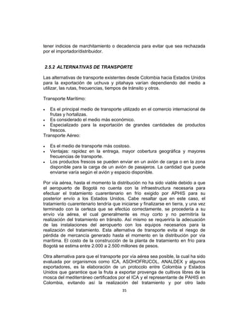 35
tener indicios de marchitamiento o decadencia para evitar que sea rechazada
por el importador/distribuidor.
2.5.2 ALTERNATIVAS DE TRANSPORTE
Las alternativas de transporte existentes desde Colombia hacia Estados Unidos
para la exportación de uchuva y pitahaya varían dependiendo del medio a
utilizar, las rutas, frecuencias, tiempos de tránsito y otros.
Transporte Marítimo:
 Es el principal medio de transporte utilizado en el comercio internacional de
frutas y hortalizas.
 Es considerado el medio más económico.
 Especializado para la exportación de grandes cantidades de productos
frescos.
Transporte Aéreo:
 Es el medio de transporte más costoso.
 Ventajas: rapidez en la entrega, mayor cobertura geográfica y mayores
frecuencias de transporte.
 Los productos frescos se pueden enviar en un avión de carga o en la zona
disponible para la carga de un avión de pasajeros. La cantidad que puede
enviarse varía según el avión y espacio disponible.
Por vía aérea, hasta el momento la distribución no ha sido viable debido a que
el aeropuerto de Bogotá no cuenta con la infraestructura necesaria para
efectuar el tratamiento cuarentenario en frío exigido por APHIS para su
posterior envío a los Estados Unidos. Cabe resaltar que en este caso, el
tratamiento cuarentenario tendría que iniciarse y finalizarse en tierra, y una vez
terminado con la certeza que se efectúo correctamente, se procedería a su
envío vía aérea, el cual generalmente es muy corto y no permitiría la
realización del tratamiento en tránsito. Así mismo se requeriría la adecuación
de las instalaciones del aeropuerto con los equipos necesarios para la
realización del tratamiento. Esta alternativa de transporte evita el riesgo de
pérdida de mercancía generado hasta el momento en la distribución por vía
marítima. El costo de la construcción de la planta de tratamiento en frío para
Bogotá se estima entre 2.000 a 2.500 millones de pesos.
Otra alternativa para que el transporte por vía aérea sea posible, la cual ha sido
evaluada por organismos como ICA, ASOHOFRUCOL, ANALDEX y algunos
exportadores, es la elaboración de un protocolo entre Colombia y Estados
Unidos que garantice que la fruta a exportar provenga de cultivos libres de la
mosca del mediterráneo certificados por el ICA y el representante de PAHIS en
Colombia, evitando así la realización del tratamiento y por otro lado
 