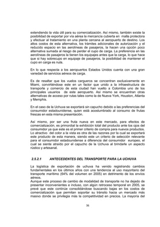 36
extendiendo la vida útil para su comercialización. Así mismo, también existe la
posibilidad de exportar por vía aérea la mercancía cubierta en malla protectora
y efectuar al tratamiento en una planta cercana al aeropuerto de destino. Los
altos costos de esta alternativa, los trámites adicionales de autorización y el
reducido espacio en las aerolíneas de pasajeros, la hacen una opción poco
alternativa sumada al riesgo de perder el cupo de carga. La preferencia en las
aerolíneas de pasajeros la tienen los equipajes antes que la carga, lo que hace
que si hay sobrecupo en equipaje de pasajeros, la posibilidad de mantener el
cupo en carga es nula.
En lo que respecta a los aeropuertos Estados Unidos cuenta con una gran
variedad de servicios aéreos de carga.
Es de resaltar que los vuelos cargueros se concentran exclusivamente en
Miami, convirtiéndose este en un factor que unido a la infraestructura de
transporte y comercio de esta ciudad han vuelto a Colombia uno de los
principales usuarios de este aeropuerto. Así mismo se encuentran otras
alternativas de acceso por rutas tales como la de Nueva York, Houston, Atlanta
y Memphis.
En el caso de la Uchuva se exportará sin capucho debido a las preferencias del
consumidor estadounidense, quien está acostumbrado al consumo de frutas
frescas en esta misma presentación.
Así mismo, por ser una fruta nueva en este mercado, para efectos de
comercialización, es primordial la exhibición total del producto ante los ojos del
consumidor ya que este es el primer criterio de compra para nuevos productos.
Lo atractivo del color a la vista es otra de las razones por la cual se exportará
este producto de esta manera, siendo este un criterio de selección relevante
para el consumidor estadounidense a diferencia del consumidor europeo, el
cual se siente atraído por el capucho de la Uchuva al brindarle un aspecto
rústico y artesanal.
2.5.2.1 ANTECEDENTES DEL TRANSPORTE PARA LA UCHUVA
La logística de exportación de uchuva ha venido registrando cambios
fundamentales en los últimos años con una tendencia al uso mayoritario del
transporte marítimo (64% del volumen en 2005) en detrimento de los envíos
aéreos.
Aunque este proceso de cambio de modalidad de transporte no ha dejado de
presentar inconvenientes e incluso, con algún retroceso temporal en 2005, se
prevé que este continúe consolidándose buscando bajas en los costos de
comercialización que permitan soportar su tránsito hacia un mercado más
masivo donde se privilegia más la competitividad en precios. La mayoría del
 