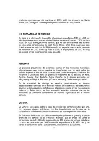37
producto exportado por vía marítima en 2005, salió por el puerto de Santa
Marta, con Cartagena como segundo puerto marítimo en importancia.
2.6 ESTRATEGIAS DE PRECIOS
En base a la información disponible, el precio de exportación FOB en USD por
kilo de pitahaya exportado en el año 2000 se incrementó en un 17.8% frente a
1999. En 1999 el mayor precio por kilo, que ha sido el nivel más alto durante
los dos años considerados, lo pagó Reino Unido, USD 5/kg, nivel que bajó
drásticamente en octubre del 2000 cuando las exportaciones a este mercado
se vendieron en USD 2.80 / kg. Para el 2000, el mejor precio, de USD 4.4 / kg
se registró en las exportaciones hacia Canadá.
PITAHAYA
La pitahaya proveniente de Colombia cuenta en los mercados mayoristas
internacionales con buenos precios de importación que, en casi todos los
países, superan a los de otros competidores como Nicaragua y Vietnam. En
Finlandia y Dinamarca tiene un precio por kilogramo de 10 dólares; en Italia,
Austria, Suecia, Gran Bretaña, Suiza, España, de 8 dólares promedio por
kilogramo y en Bélgica, Alemania y Francia, entre 6 y 7 dólares en promedio.
En la actualidad, la pitahaya es vendida principalmente en tiendas
especializadas y ofrecida en el menú de hoteles cinco estrellas, de restaurantes
gourmet y de banqueteros sofisticados. El precio de venta en los mercados de
Holanda y Reino Unido, se han mantenido estables, mientras que en los
mercados de Alemania aumentaron de manera significativa en el mismo
período.
UCHUVA
La Uchuva se negocia sobre la base de precios fijos por temporada o por año,
con algunos ajustes solicitados por los importadores en función de la
competencia o de la evolución de la demanda en sus respectivos mercados.
En Colombia la Uchuva con cáliz se vende principalmente a granel y el precio
promedio de compra es de $900/kilo mientras que el precio de venta al
consumidor es de $1.400/kilo; la canastilla de 450 gramos de uchuva pelada se
compra, en promedio, por $600/canastilla, equivalente a $1.333/ kilo, y se
vende al consumidor por $1.000/canastilla, equivalente a $ 2.220/kilo.
 