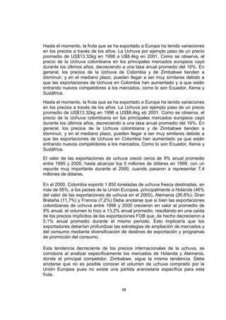 38
Hasta el momento, la fruta que se ha exportado a Europa ha tenido variaciones
en los precios a través de los años. La Uchuva por ejemplo paso de un precio
promedio de US$13.32kg en 1998 a U$8.4kg en 2001. Como se observa, el
precio de la Uchuva colombiana en los principales mercados europeos cayó
durante los últimos años, decreciendo a una tasa anual promedio del 16%. En
general, los precios de la Uchuva de Colombia y de Zimbabwe tienden a
disminuir, y en el mediano plazo, pueden llegar a ser muy similares debido a
que las exportaciones de Uchuva en Colombia han aumentado y a que están
entrando nuevos competidores a los mercados, como lo son Ecuador, Kenia y
Sudáfrica.
Hasta el momento, la fruta que se ha exportado a Europa ha tenido variaciones
en los precios a través de los años. La Uchuva por ejemplo paso de un precio
promedio de US$13.32kg en 1998 a US$8.4kg eb 2001. Como se observa, el
precio de la Uchuva colombiana en los principales mercados europeos cayó
durante los últimos años, decreciendo a una tasa anual promedio del 16%. En
general, los precios de la Uchuva colombiana y de Zimbabwe tienden a
disminuir, y en el mediano plazo, pueden llegar a ser muy similares debido a
que las exportaciones de Uchuva en Colombia han aumentado ya que están
entrando nuevos competidores a los mercados, Como lo son Ecuador, Kenia y
Sudáfrica.
El valor de las exportaciones de uchuva creció cerca de 9% anual promedio
entre 1995 y 2000, hasta alcanzar los 5 millones de dólares en 1999, con un
repunte muy importante durante el 2000, cuando pasaron a representar 7,4
millones de dólares.
En el 2000, Colombia exportó 1.850 toneladas de uchuva fresca destinadas, en
más de 95%, a los países de la Unión Europea, principalmente a Holanda (46%
del valor de las exportaciones de uchuva en el 2000), Alemania (26,8%), Gran
Bretaña (11,7%) y Francia (7,2%) Debe anotarse que si bien las exportaciones
colombianas de uchuva entre 1996 y 2000 crecieron en valor al promedio de
9% anual, el volumen lo hizo a 13,2% anual promedio, resultando en una caída
de los precios implícitos de las exportaciones FOB que, de hecho decrecieron a
5,1% anual promedio durante el mismo período. Esto implicaría que los
exportadores deberían profundizar las estrategias de ampliación de mercados y
del consumo mediante diversificación de destinos de exportación y programas
de promoción del consumo.
Esta tendencia decreciente de los precios internacionales de la uchuva, se
corrobora al analizar específicamente los mercados de Holanda y Alemania,
donde el principal competidor, Zimbabwe, sigue la misma tendencia. Debe
anotarse que no es posible conocer el volumen de uchuva comprado por la
Unión Europea pues no existe una partida arancelaria específica para esta
fruta.
 
