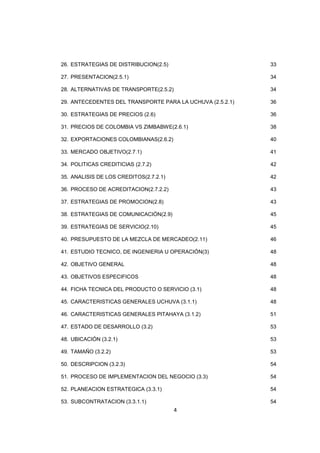4
26. ESTRATEGIAS DE DISTRIBUCION(2.5) 33
27. PRESENTACION(2.5.1) 34
28. ALTERNATIVAS DE TRANSPORTE(2.5.2) 34
29. ANTECEDENTES DEL TRANSPORTE PARA LA UCHUVA (2.5.2.1) 36
30. ESTRATEGIAS DE PRECIOS (2.6) 36
31. PRECIOS DE COLOMBIA VS ZIMBABWE(2.6.1) 38
32. EXPORTACIONES COLOMBIANAS(2.6.2) 40
33. MERCADO OBJETIVO(2.7.1) 41
34. POLITICAS CREDITICIAS (2.7.2) 42
35. ANALISIS DE LOS CREDITOS(2.7.2.1) 42
36. PROCESO DE ACREDITACION(2.7.2.2) 43
37. ESTRATEGIAS DE PROMOCION(2.8) 43
38. ESTRATEGIAS DE COMUNICACIÓN(2.9) 45
39. ESTRATEGIAS DE SERVICIO(2.10) 45
40. PRESUPUESTO DE LA MEZCLA DE MERCADEO(2.11) 46
41. ESTUDIO TECNICO, DE INGENIERIA U OPERACIÓN(3) 48
42. OBJETIVO GENERAL 48
43. OBJETIVOS ESPECIFICOS 48
44. FICHA TECNICA DEL PRODUCTO O SERVICIO (3.1) 48
45. CARACTERISTICAS GENERALES UCHUVA (3.1.1) 48
46. CARACTERISTICAS GENERALES PITAHAYA (3.1.2) 51
47. ESTADO DE DESARROLLO (3.2) 53
48. UBICACIÓN (3.2.1) 53
49. TAMAÑO (3.2.2) 53
50. DESCRIPCION (3.2.3) 54
51. PROCESO DE IMPLEMENTACION DEL NEGOCIO (3.3) 54
52. PLANEACION ESTRATEGICA (3.3.1) 54
53. SUBCONTRATACION (3.3.1.1) 54
 