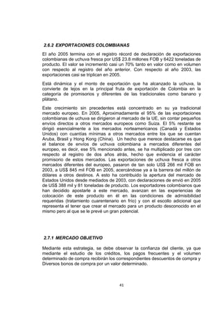 41
2.6.2 EXPORTACIONES COLOMBIANAS
El año 2005 termina con el registro récord de declaración de exportaciones
colombianas de uchuva fresca por US$ 23.8 millones FOB y 6422 toneladas de
producto. El valor se incrementó casi un 70% tanto en valor como en volumen
con respecto al registro del año anterior. Con respecto al año 2003, las
exportaciones casi se triplican en 2005.
Está dinámica y el monto de exportación que ha alcanzado la uchuva, la
convierte de lejos en la principal fruta de exportación de Colombia en la
categoría de promisorios y diferentes de las tradicionales como banano y
plátano.
Este crecimiento sin precedentes está concentrado en su ya tradicional
mercado europeo. En 2005, Aproximadamente el 95% de las exportaciones
colombianas de uchuva se dirigieron al mercado de la UE, sin contar pequeños
envíos directos a otros mercados europeos como Suiza. El 5% restante se
dirigió esencialmente a los mercados norteamericanos (Canadá y Estados
Unidos) con cuantías mínimas a otros mercados entre los que se cuentan
Aruba, Brasil y Hong Kong (China). Un hecho que merece destacarse es que
el balance de envíos de uchuva colombiana a mercados diferentes del
europeo, es decir, ese 5% mencionado antes, se ha multiplicado por tres con
respecto al registro de dos años atrás, hecho que evidencia el carácter
promisorio de estos mercados. Las exportaciones de uchuva fresca a otros
mercados diferentes del europeo, pasaron de tan solo US$ 266 mil FOB en
2003, a US$ 845 mil FOB en 2005, acercándose ya a la barrera del millón de
dólares a otros destinos. A esto ha contribuido la apertura del mercado de
Estados Unidos desde mediados de 2003, con declaraciones de envió en 2005
de US$ 388 mil y 81 toneladas de producto. Los exportadores colombianos que
han decidido apostarle a este mercado, avanzan en las experiencias de
colocación de este producto en él en las condiciones de admisibilidad
requeridas (tratamiento cuarentenario en frío) y con el escollo adicional que
representa el tener que crear el mercado para un producto desconocido en el
mismo pero al que se le prevé un gran potencial.
2.7.1 MERCADO OBJETIVO
Mediante esta estrategia, se debe observar la confianza del cliente, ya que
mediante el estudio de los créditos, los pagos frecuentes y el volumen
determinado de compra recibirán los correspondientes descuentos de compra y
Diversos bonos de compra por un valor determinado.
 