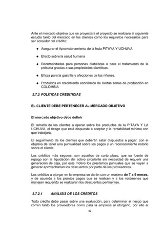 42
Ante el mercado objetivo que se proyectara el proyecto se realizara el siguiente
estudio tanto del mercado en los clientes como los requisitos necesarios para
ser acreedor del crédito:
 Asegurar el Aprovisionamiento de la fruta PITAYA Y UCHUVA
 Efecto sobre la salud humana
 Recomendadas para personas diabéticas o para el tratamiento de la
próstata gracias a sus propiedades diuréticas.
 Eficaz para la gastritis y afecciones de los riñones.
 Productos en crecimiento económico de ciertas zonas de producción en
COLOMBIA
2.7.2 POLÍTICAS CREDITICIAS
EL CLIENTE DEBE PERTENECER AL MERCADO OBJETIVO
El mercado objetivo debe definir
El tamaño de los clientes a operar sobre los productos de la PITAYA Y LA
UCHUVA, el riesgo que está dispuesta a aceptar y la rentabilidad mínima con
que trabajará.
El seguimiento de los clientes que deberán estar dispuestos a pagar, con el
objetivo de tener una puntualidad sobre los pagos y un reconocimiento notorio
sobre el cliente.
Los créditos más seguros, son aquellos de corto plazo, que su fuente de
repago son la liquidación del activo circulante sin necesidad de requerir una
generación de caja, por este motivo los prestamos puntuales que se vayan a
generar aprovecharían los descuentos por parte de los proveedores.
Los créditos a otorgar en la empresa se darán con un máximo de 7 a 9 meses,
y de acuerdo a los prontos pagos que se realicen y a los volúmenes que
manejan requerido se realizaran los descuentos pertinentes.
2.7.2.1 ANÁLISIS DE LOS CREDITOS
Todo crédito debe pasar sobre una evaluación, para determinar el riesgo que
corren tanto los proveedores como para la empresa al otorgarlo, por ello el
 