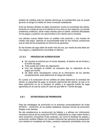 43
análisis de créditos ante los clientes disminuye la incertidumbre que se pueda
generar al otorgar el crédito sin tener el estudio establecido.
Ante los tiempos difíciles se debe caracterizar mucho la honestidad del cliente,
teniendo en cuenta de que si el cliente es muy serio en los negocios y ha tenido
problemas crediticios, serán malos clientes para el crédito, teniendo dificultades
en los pagos y quitando una oportunidad a otro cliente que lo necesita.
Los clientes nuevos deben tener un análisis más profundo, y dar montos de
crédito más bajos, además es recomendable estar en las mismas condiciones
que el resto de los acreedores en términos de garantías.
En las fuentes de pago debe de existir más de una, por medio de esta debe ser
muy segura, y rápidamente convertible en efectivo.
2.7.2.2 PROCESO DE ACREDITACION
 Se requiere la solicitud por el monto deseado, el destino de los fondos y
la fuente de pago.
 Todo puede ser motivo de negociación
 Una vez otorgado el crédito, es necesario fijar un calendario de los
pagos por escrito
 Se debe tener actualización nueva de la información de los clientes
constantemente, para determinar el riesgo del crédito.
En cuanto a la evaluación de los créditos de debe determinar la seriedad del
cliente, la capacidad de pago, la situación patrimonial del cliente; ya que si no
tiene patrimonio no se le otorgara el crédito y la segunda fuente de pago
(garantías) en al cual se usara en caso de que falle la 1 fuente de pago.
2.8.1. ESTRATEGIAS DE PROMOCIÓN
Para las estrategias de promoción en la empresa comercializadora de frutas
(PITAYA – UCHUVA), se ha podido establecer diversas formas de promoción
dirigido a los clientes.
De ello establecimos la construcción de folletos y a afiches con información
necesaria acerca de los productos PITAYA, destacando su mejor sabor frente a
otros productos (incluyendo frutas exóticas), así como la facilidad de pelarla y
consumirla; publicar folletos con recetas indicando las opciones de preparación
(con énfasis en ensaladas de frutas y postres) realizando actividades como las
 