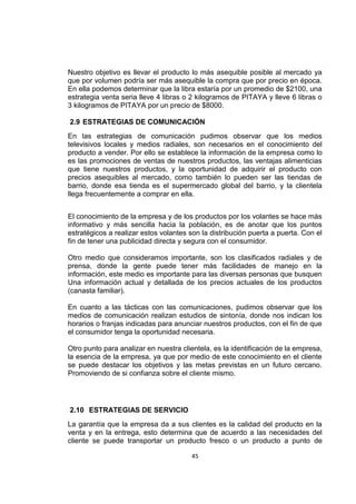 45
Nuestro objetivo es llevar el producto lo más asequible posible al mercado ya
que por volumen podría ser más asequible la compra que por precio en época.
En ella podemos determinar que la libra estaría por un promedio de $2100, una
estrategia venta seria lleve 4 libras o 2 kilogramos de PITAYA y lleve 6 libras o
3 kilogramos de PITAYA por un precio de $8000.
2.9 ESTRATEGIAS DE COMUNICACIÓN
En las estrategias de comunicación pudimos observar que los medios
televisivos locales y medios radiales, son necesarios en el conocimiento del
producto a vender. Por ello se establece la información de la empresa como lo
es las promociones de ventas de nuestros productos, las ventajas alimenticias
que tiene nuestros productos, y la oportunidad de adquirir el producto con
precios asequibles al mercado, como también lo pueden ser las tiendas de
barrio, donde esa tienda es el supermercado global del barrio, y la clientela
llega frecuentemente a comprar en ella.
El conocimiento de la empresa y de los productos por los volantes se hace más
informativo y más sencilla hacia la población, es de anotar que los puntos
estratégicos a realizar estos volantes son la distribución puerta a puerta. Con el
fin de tener una publicidad directa y segura con el consumidor.
Otro medio que consideramos importante, son los clasificados radiales y de
prensa, donde la gente puede tener más facilidades de manejo en la
información, este medio es importante para las diversas personas que busquen
Una información actual y detallada de los precios actuales de los productos
(canasta familiar).
En cuanto a las tácticas con las comunicaciones, pudimos observar que los
medios de comunicación realizan estudios de sintonía, donde nos indican los
horarios o franjas indicadas para anunciar nuestros productos, con el fin de que
el consumidor tenga la oportunidad necesaria.
Otro punto para analizar en nuestra clientela, es la identificación de la empresa,
la esencia de la empresa, ya que por medio de este conocimiento en el cliente
se puede destacar los objetivos y las metas previstas en un futuro cercano.
Promoviendo de si confianza sobre el cliente mismo.
2.10 ESTRATEGIAS DE SERVICIO
La garantía que la empresa da a sus clientes es la calidad del producto en la
venta y en la entrega, esto determina que de acuerdo a las necesidades del
cliente se puede transportar un producto fresco o un producto a punto de
 