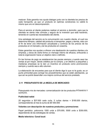 46
madurar. Esta garantía nos ayuda dialogar junto con la clientela los precios de
cada transporte, ya que un producto en óptimas condiciones no valdrá lo
mismo que uno en descomposición.
Para el servicio al cliente podemos realizar el servicio a domicilio, para que la
clientela se sienta más cómoda y segura de la inversión que está haciendo,
teniendo en cuenta las necesidades del cliente.
Una estrategia del servicio es la comunicación con nuestro cliente, el cual nos
determina tiempos, calidad del producto a transportar, pagos y demás, esto con
el fin de tener una información actualizada y continúa de los precios de los
productos en el mercado y de los productos en cosecha.
Estas garantías nos ayudan a ofrecer una idealización de nuestros clientes a la
empresa, y lanza de cierta forma un mensaje interno de eficacia, enfocando a
toda la organización hacia un objetivo claro o definido.
En las formas de pago se establecerían las pautas siempre y cuando sean las
ventas al por mayor, dando créditos por la compra, y en efectivo a pequeñas y
medianas empresas se le dan un incentivo en producto como promociones
siempre y cuando sea a alto volumen.
La elaboración de encuestas para que el cliente diga lo que no le gusta, es un
punto primordial para corregir los procedimientos que se están planteando, ya
que así se podrá desarrollar una mejora continua del servicio prestado.
2.11 PRESUPUESTO DE LA MEZCLA DE MERCADEO
Presupuesto mix de mercadeo: comercialización de los productos PITAHAYA Y
UCHUVA.
Publicidad radial:
20 segundos a $37.000 cada cuña. 5 cuñas diarias = $185.000 diarios,
correspondiendo al mes la suma de $5`550.000
Volantes con descripción de nuestros productos y promociones
Papel periódico: policromía 1000 unds a $70.000, 5000 unds a $350.000,
dependiendo de las estrategias de ventas.
Medio televisivo: Canal local:
 