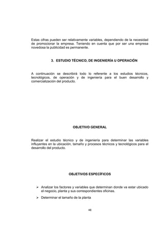 48
Estas cifras pueden ser relativamente variables, dependiendo de la necesidad
de promocionar la empresa. Teniendo en cuenta que por ser una empresa
novedosa la publicidad es permanente.
3. ESTUDIO TÉCNICO, DE INGENIERÍA U OPERACIÓN
A continuación se describirá todo lo referente a los estudios técnicos,
tecnológicos, de operación y de ingeniería para el buen desarrollo y
comercialización del producto.
OBJETIVO GENERAL
Realizar el estudio técnico y de ingeniería para determinar las variables
influyentes en la ubicación, tamaño y procesos técnicos y tecnológicos para el
desarrollo del producto.
OBJETIVOS ESPECÍFICOS
 Analizar los factores y variables que determinan donde va estar ubicado
el negocio, planta y sus correspondientes oficinas.
 Determinar el tamaño de la planta
 